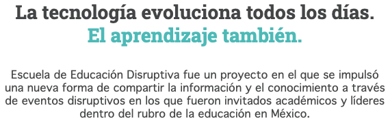 La tecnología evoluciona todos los días. El aprendizaje también. Escuela de Educación Disruptiva fue un proyecto en el que se impulsó una nueva forma de compartir la información y el conocimiento a través de eventos disruptivos en los que fueron invitados académicos y líderes dentro del rubro de la educación en México. 